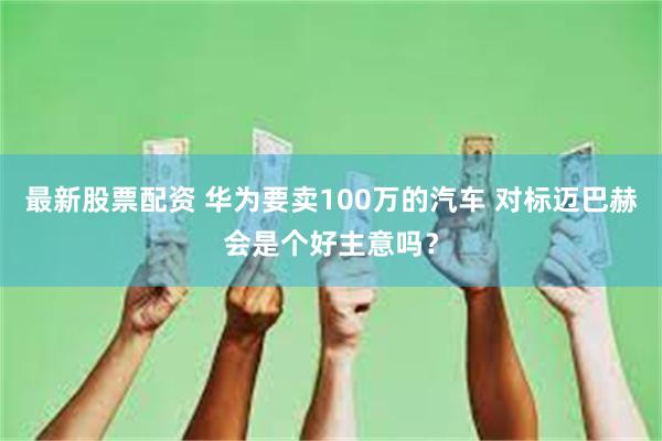 最新股票配资 华为要卖100万的汽车 对标迈巴赫会是个好主意吗？