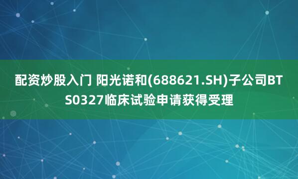 配资炒股入门 阳光诺和(688621.SH)子公司BTS0327临床试验申请获得受理