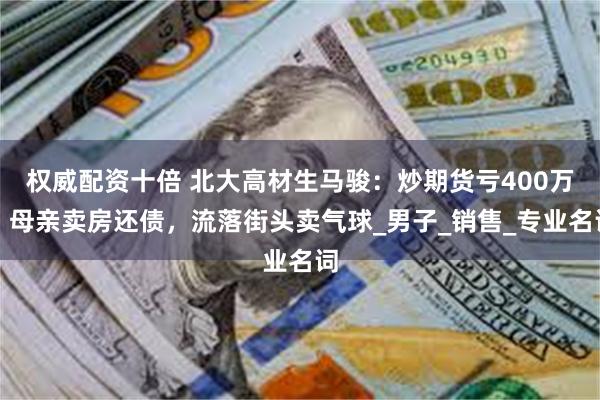 权威配资十倍 北大高材生马骏：炒期货亏400万，母亲卖房还债，流落街头卖气球_男子_销售_专业名词