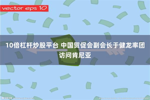 10倍杠杆炒股平台 中国贸促会副会长于健龙率团访问肯尼亚