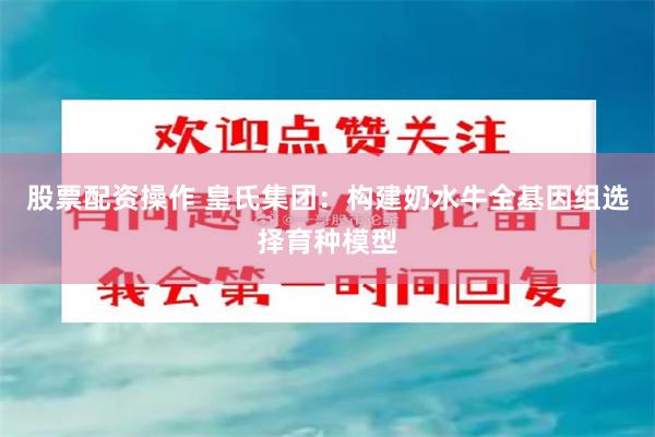 股票配资操作 皇氏集团：构建奶水牛全基因组选择育种模型