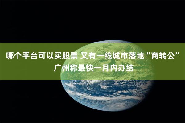 哪个平台可以买股票 又有一线城市落地“商转公” 广州称最快一月内办结