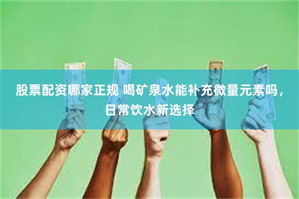 股票配资哪家正规 喝矿泉水能补充微量元素吗,日常饮水新选择